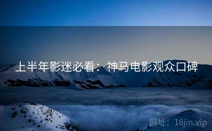 上半年影迷必看:神马电影观众口碑