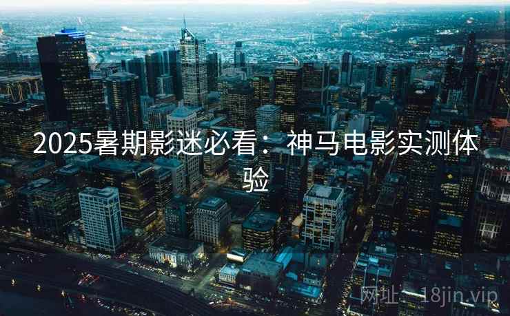 2025暑期影迷必看:神马电影实测体验